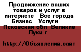 Продвижение ваших товаров и услуг в интернете - Все города Бизнес » Услуги   . Псковская обл.,Великие Луки г.